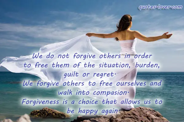 We do not forgive others in order  to free them of the situation, burden,  guilt or regret.   We forgive others to free ourselves and  walk into compasion. Forgiveness is a choice that allows us to  be happy again.