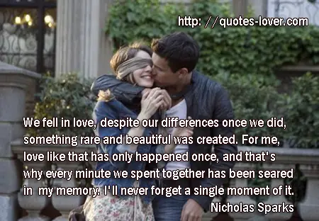 We fell in love, despite our differences, and once we did, something rare and beautiful was created. For me, love like that has only happened once, and that's why every minute we spent together has been seared in my memory. I'll never forget a single moment of it.