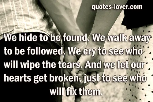 We hide to be found. We walk away to be followed. We cry to see who will wipe the tears. And we let our hearts get broken, just to see who will fix them.
