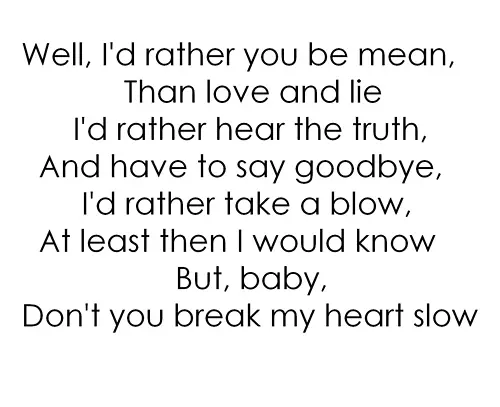 Well, I'd rather you be mean, than love and lie I'd rather hear the truth, and have to say goodbye, I'd rather take a blow, at least then I would know but baby, don't you break my heart slow.