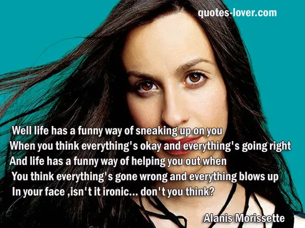 Well life has a funny way of sneaking up on you When you think everything's okay and everything's going right And life has a funny way of helping you out when You think everything's gone wrong and everything blows up In your face, isn't it ironic... don't you think?