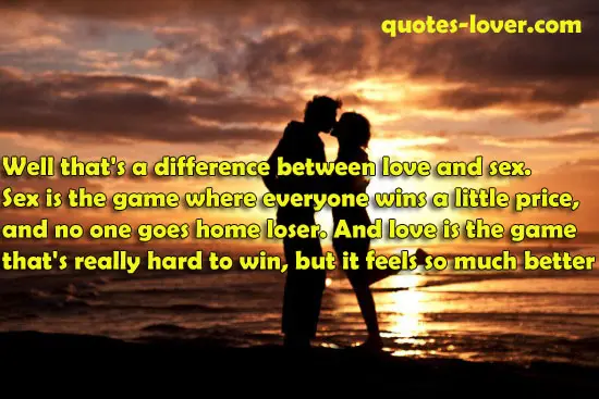 Well that's a difference between love and sex. Sex is the game where everyone wins a little price, and no one goes home loser. And love is the game that's really hard to win, but it feels so much better