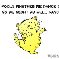 We're fools whether we dance or not, so we might as well dance