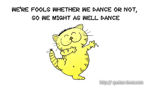 We're fools whether we dance or not, so we might as well dance