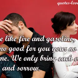 We're like fire and gasoline, I'm no good for you your no good for me....