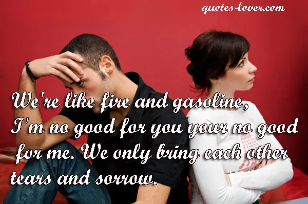 We're like fire and gasoline, I'm no good for you your no good for me. We only bring each other tears and sorrow.