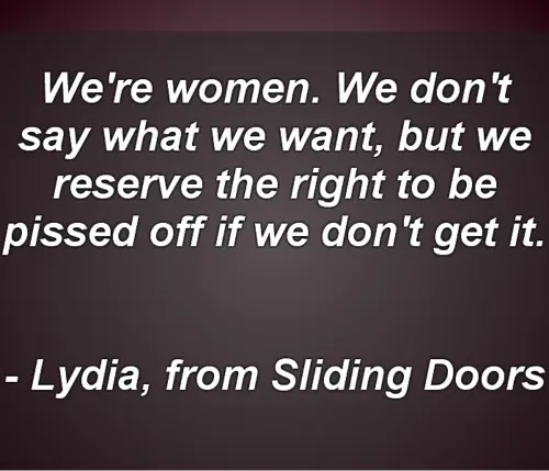 We're women. We don't say what we want, but we reserve the right to be pissed off if we don't get it.