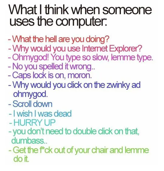 What I think when someone uses the computer What the hell are you doing Why would you use Internet Explorer Ohmygod You type so slow lemme type No you spelled it wrong Caps lock is on moron Why would you click on zwinky ad ohmygod Scroll down I wish I was dead Hurry Up You don't need to double click on that dumbass Get the f*ck out of the chair and lemme do it