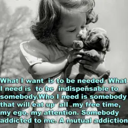 What I want is to be needed. What I need is to be indispensable to...