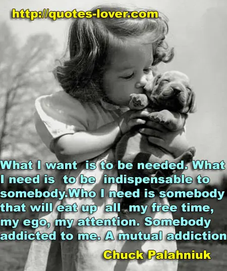 What I want is to be needed. What I need is to be indispensable to somebody. Who I need is somebody that will eat up all my free time, my ego, my attention. Somebody addicted to me. A mutual addiction.