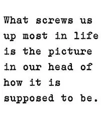 What screws us most in life is the picture in our head of how it is supposed to be.