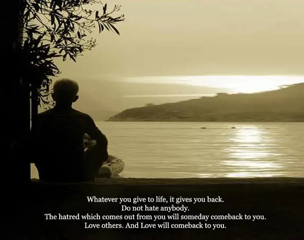 Whatever you give to life, it gives you back. Do not hate anybody. The hatred which comes out from you will someday comeback to you. Love others. And Love will comeback to you