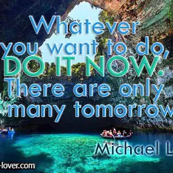 Whatever you want to do, do it now. There are only so many tomorrows.
