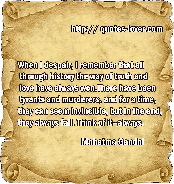 When I despair, I remember that all through history the way of truth and love have always won. There have been tyrants and murderers, and for a time, they can seem invincible, but in the end, they always fall. Think of it--always.