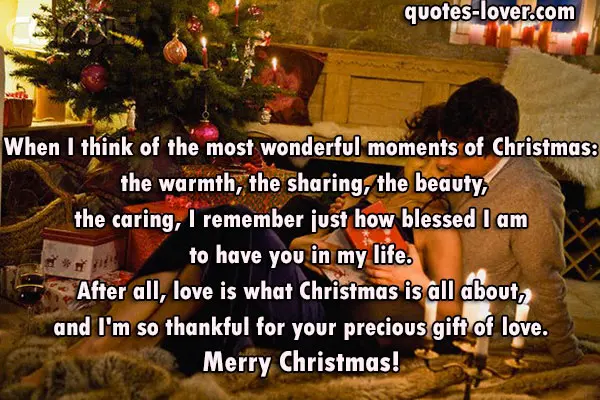 When I think of the most wonderful moments of Christmas: the warmth, the sharing, the beauty, the caring, I remember just how blessed I am to have you in my life. After all, love is what Christmas is all about, and I'm so thankful for your precious gift of love. Merry Christmas!