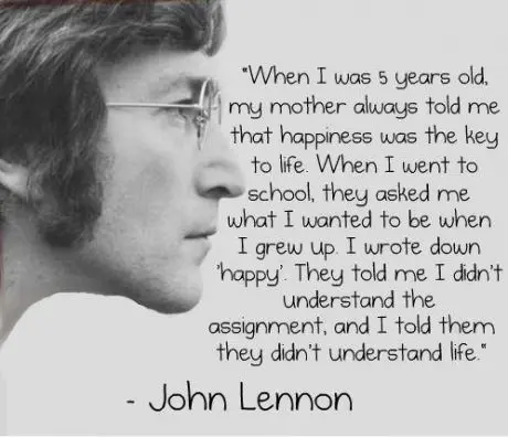 When I was 5 years old my mother always told me that happiness was the key to life. When I went to school, they asked me what I wanted to be when I grew up. I wrote down happy. They told me I didnt understand the assignment, and I told them they didnt understand life