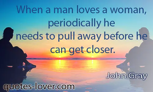 When a man loves a woman periodically he needs to pull away before he can get closer