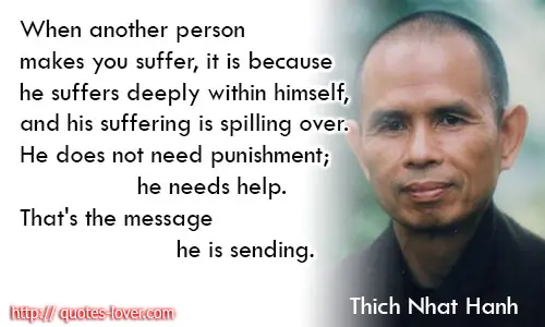 When another person makes you suffer, it is because he suffers deeply within himself, and his suffering is spilling over. He does not need punishment; he needs help. That's the message he is sending.
