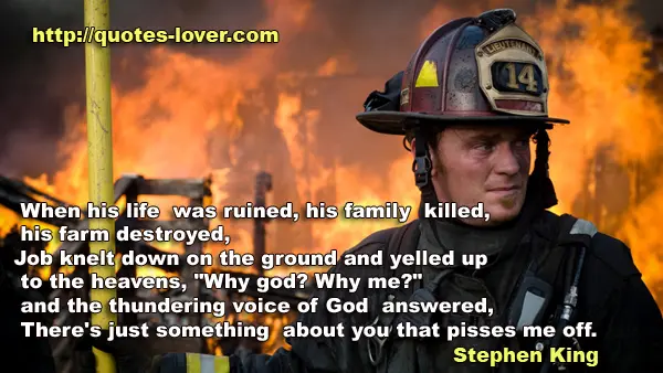 When his life was ruined, his family killed, his farm destroyed, Job knelt down on the ground and yelled up to the heavens, "Why god? Why me?" and the thundering voice of God answered, There's just something about you that pisses me off.