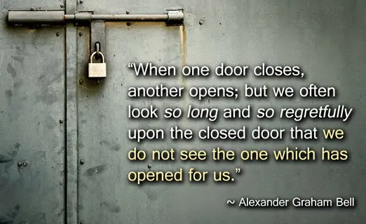When one door closes, another opens; but we often look so long and so regretfully upon the closed door that we do not see the one which has opened for us