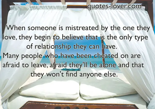 When someone is mistreated by the one they love, they begin to believe that is the only type of relationship they can have Many people who have been cheated on are afraid to leave, afraid they'll be alone.