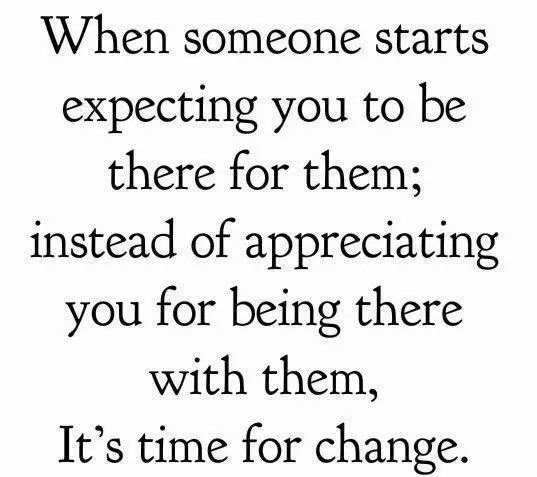 When someone starts expecting you to be there for them; instead of appreciating you for being there with them, It's time for change.