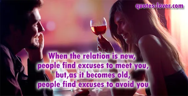 When the relation is new,  people find excuses to meet you, but, as it becomes old,  people find excuses to avoid you.