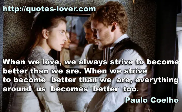 When we love, we always strive to become better than we are. When we strive to become better than we are, everything around us becomes better too.