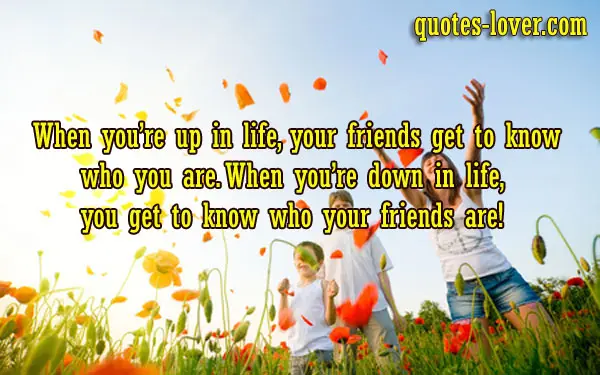 When you’re up in life, your friends get to know who you are. When you’re down in life, you get to know who your friends are.