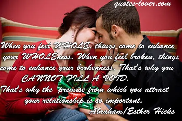 When you feel WHOLE, things come to enhance your WHOLEness. When you feel broken, things come to enhance your brokenness. That's why you CANNOT FILL A VOID. That's why the premise from which you attract your relationship is so important.