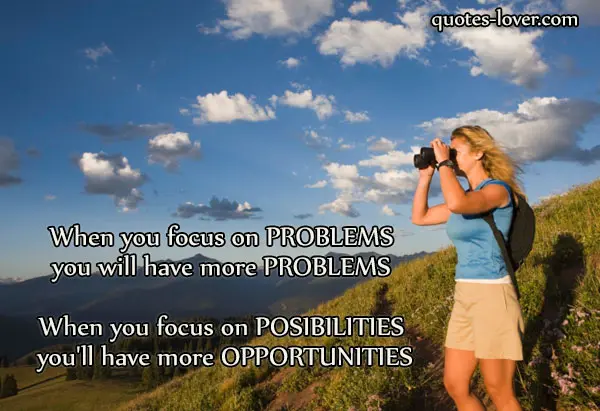 When you focus on problems you will have more problems. When you focus on possibilities you'll have more opportunities.