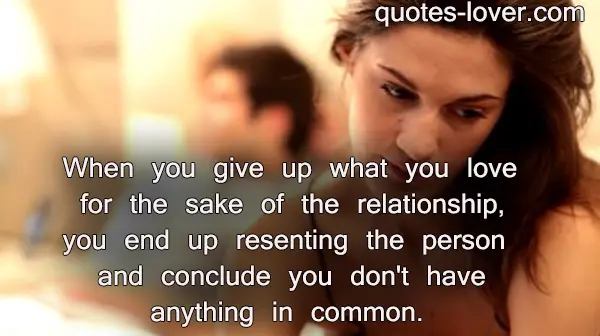 When you give up what you love for the sake of the relationship, you end up resenting the person and conclude you don't have anything in common.
