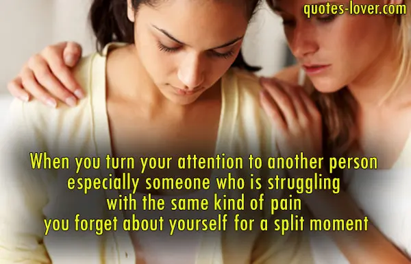 When you turn your attention to another person especially someone who is struggling with the same kind of pain you forget about yourself for a split moment.