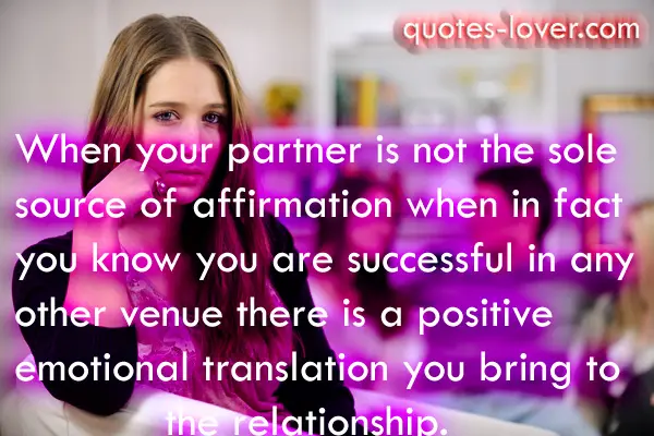When your partner is not the sole source of affirmation  when in fact you know you are successful in any other venue  there is a positive emotional translation you bring to the relationship.