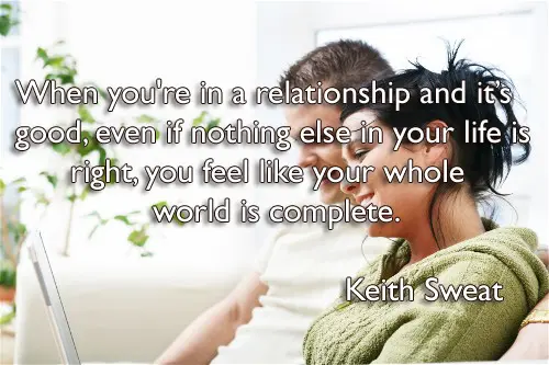 When you're in a relationship and it’s good, even if nothing else in your life is right, you feel like your whole world is complete.