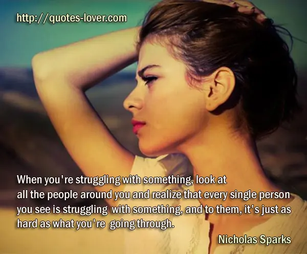 When you're struggling with something, look at all the people around you and realize that every single person you see is struggling with something, and to them, it's just as hard as what you're going through.