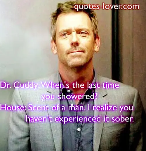 Dr. Cuddy: When's the last time you showered? House: Scent of a man. I realize you haven't experienced it sober.  