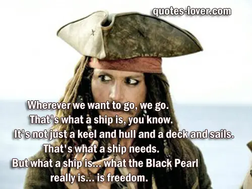 Wherever we want to go, we go. That's what a ship is, you know. It's not just a keel and hull and a deck and sails. That's what a ship needs. But what a ship is... what the Black Pearl really is... is freedom.