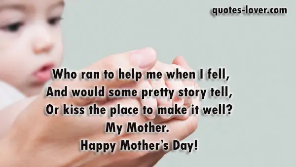  Who ran to help me when I fell, And would some pretty story tell, Or kiss the place to make it well? My Mother.  Happy Mother's Day!