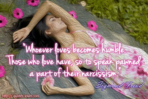 Whoever loves becomes humble. Those who love have, so to speak pawned a part of their narcissism.