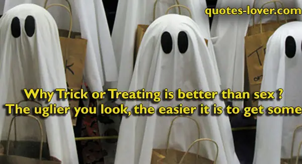 Why Trick or Treating is better than sex ? The uglier you look, the easier it is to get some.