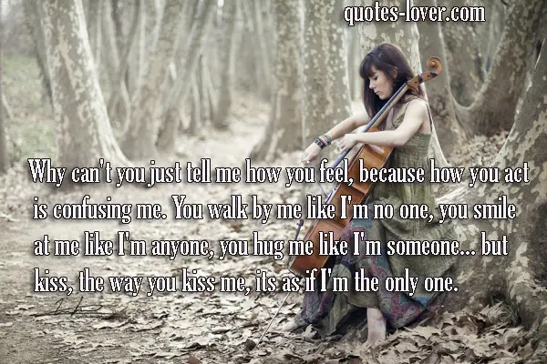 Why can't you just tell me how you feel, because how you act is confusing me. You walk by me like I'm no one, you smile at me like I'm anyone, you hug me like I'm someone... but kiss, the way you kiss me, its as if I'm the only one.