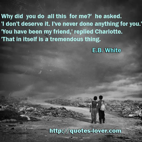 Why did you do all this for me?' he asked. 'I don't deserve it. I've never done anything for you.' 'You have been my friend,' replied Charlotte. 'That in itself is a tremendous thing.