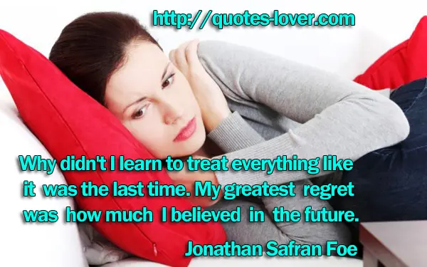 Why didn't I learn to treat everything like it was the last time. My greatest regret was how much I believed in the future.