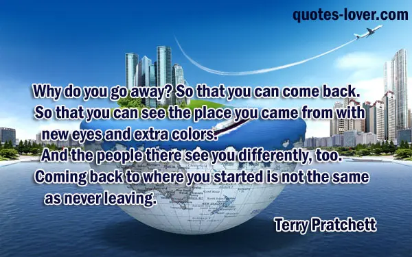 Why do you go away? So that you can come back. So that you can see the place you came from with new eyes and extra colors. And the people there see you differently, too. Coming back to where you started is not the same as never leaving.
