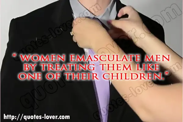 Women emasculate men  by treating them like  one of their children.