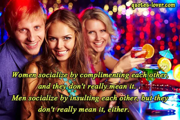 Women socialize by complimenting each other, and they don't really mean it. Men socialize by insulting each other, but don't really mean it. either.