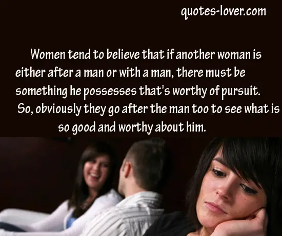 Women tend to believe that if another woman is either after a man or with a man, there must be something he possesses that's worthy of pursuit." So, obviously they go after the man too to see what is so good and worthy about him. 