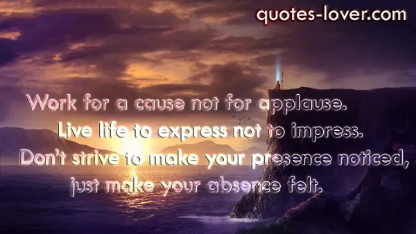 Work for a cause not for applause. Live life to express not to impress. Don’t strive to make your presence noticed, just make your absence felt.