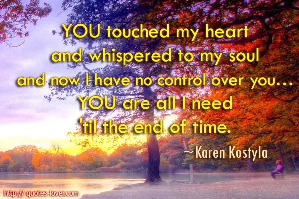 YOU touched my heart and whispered to my soul and now I have no control over you… YOU are all I need 'til the end of time.